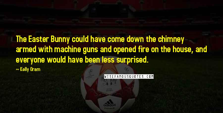 Kelly Oram Quotes: The Easter Bunny could have come down the chimney armed with machine guns and opened fire on the house, and everyone would have been less surprised.