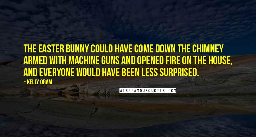 Kelly Oram Quotes: The Easter Bunny could have come down the chimney armed with machine guns and opened fire on the house, and everyone would have been less surprised.