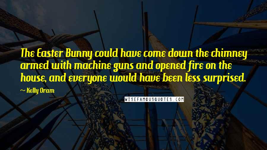 Kelly Oram Quotes: The Easter Bunny could have come down the chimney armed with machine guns and opened fire on the house, and everyone would have been less surprised.