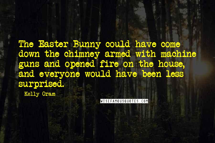 Kelly Oram Quotes: The Easter Bunny could have come down the chimney armed with machine guns and opened fire on the house, and everyone would have been less surprised.