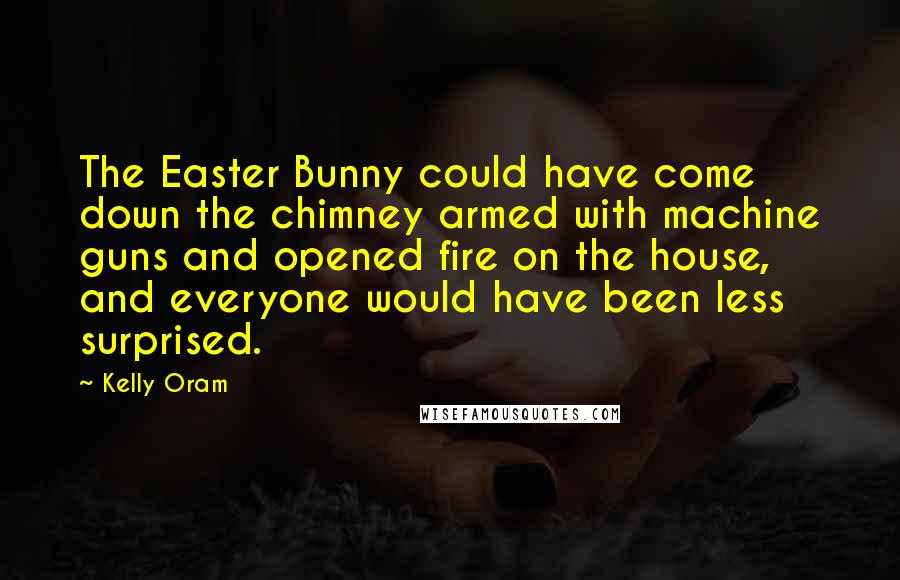 Kelly Oram Quotes: The Easter Bunny could have come down the chimney armed with machine guns and opened fire on the house, and everyone would have been less surprised.