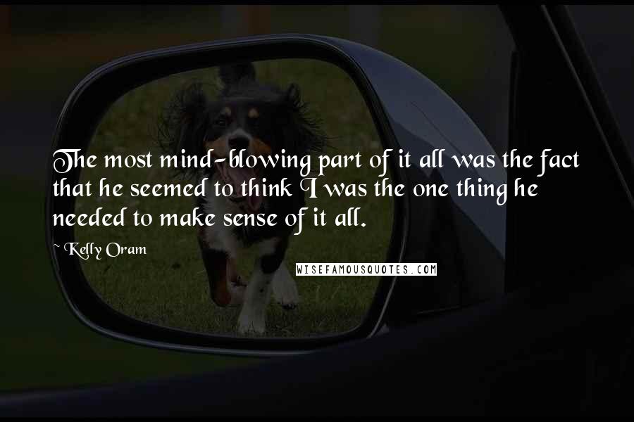 Kelly Oram Quotes: The most mind-blowing part of it all was the fact that he seemed to think I was the one thing he needed to make sense of it all.