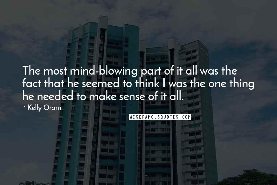 Kelly Oram Quotes: The most mind-blowing part of it all was the fact that he seemed to think I was the one thing he needed to make sense of it all.