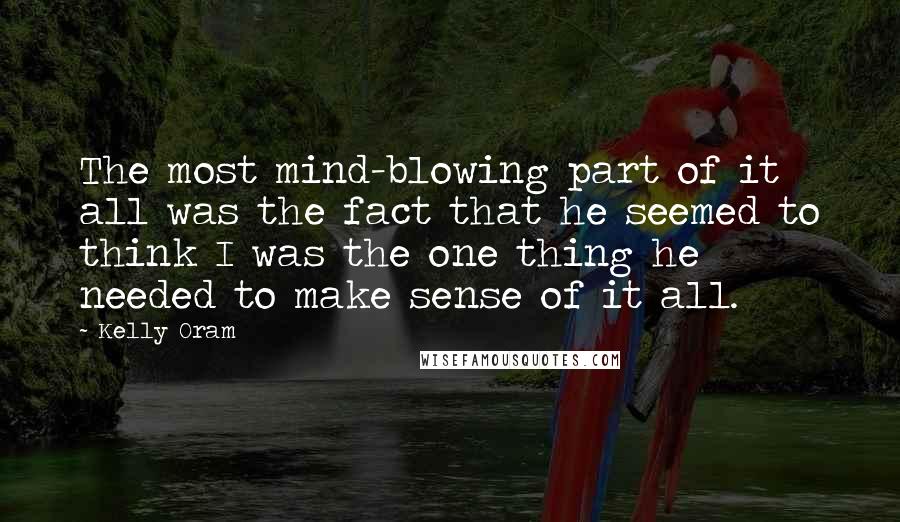 Kelly Oram Quotes: The most mind-blowing part of it all was the fact that he seemed to think I was the one thing he needed to make sense of it all.