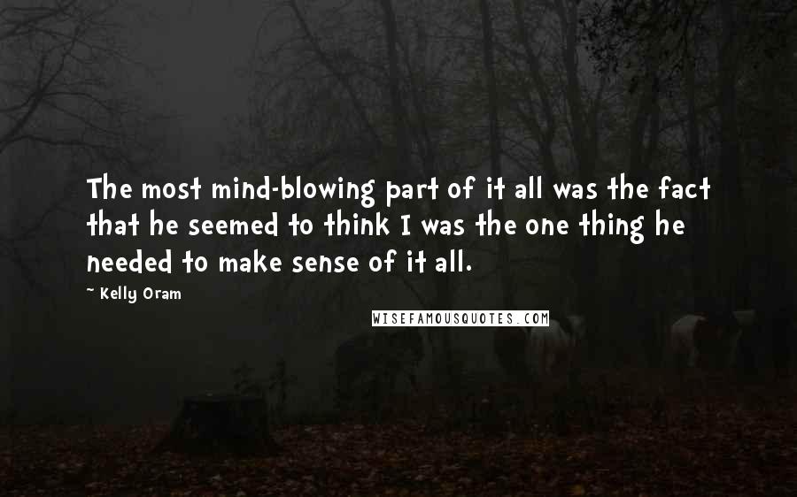 Kelly Oram Quotes: The most mind-blowing part of it all was the fact that he seemed to think I was the one thing he needed to make sense of it all.