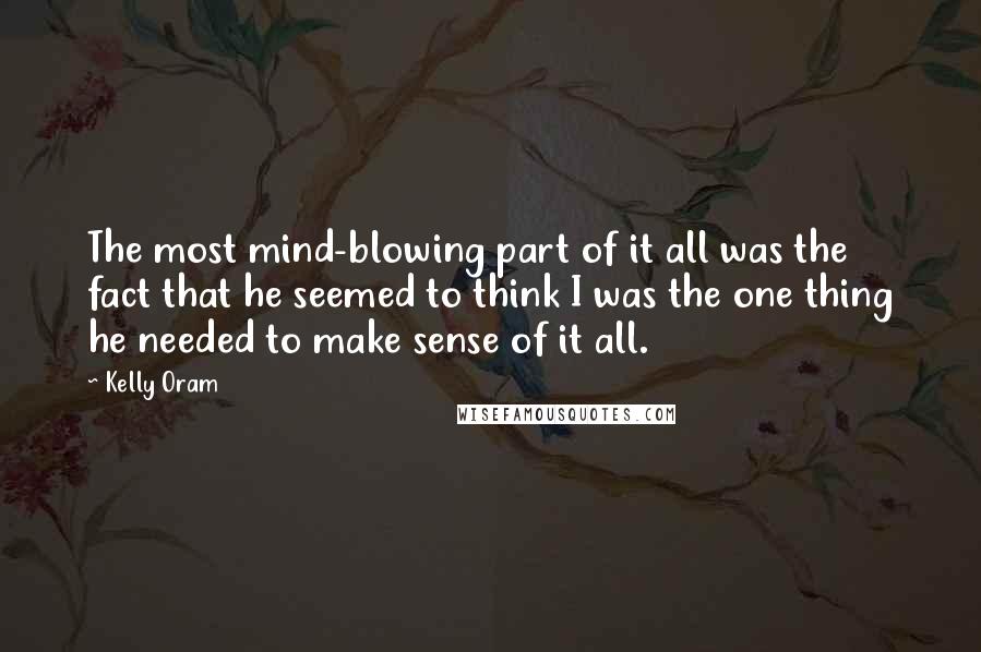 Kelly Oram Quotes: The most mind-blowing part of it all was the fact that he seemed to think I was the one thing he needed to make sense of it all.