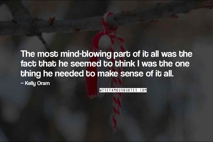 Kelly Oram Quotes: The most mind-blowing part of it all was the fact that he seemed to think I was the one thing he needed to make sense of it all.