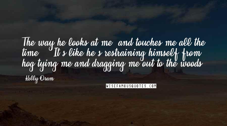 Kelly Oram Quotes: The way he looks at me, and touches me all the time ... It's like he's restraining himself from hog-tying me and dragging me out to the woods.