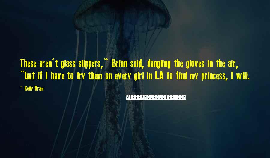 Kelly Oram Quotes: These aren't glass slippers," Brian said, dangling the gloves in the air, "but if I have to try them on every girl in LA to find my princess, I will.