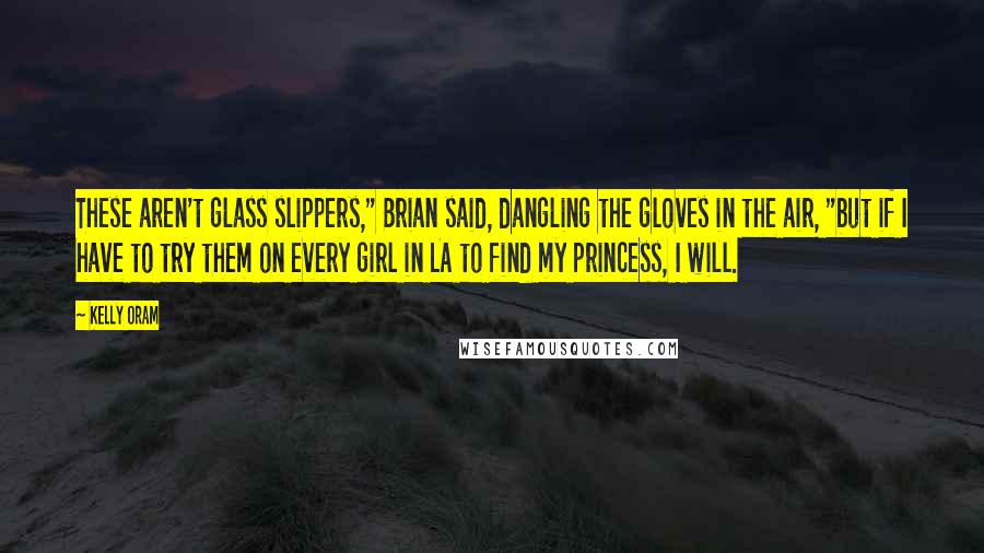 Kelly Oram Quotes: These aren't glass slippers," Brian said, dangling the gloves in the air, "but if I have to try them on every girl in LA to find my princess, I will.