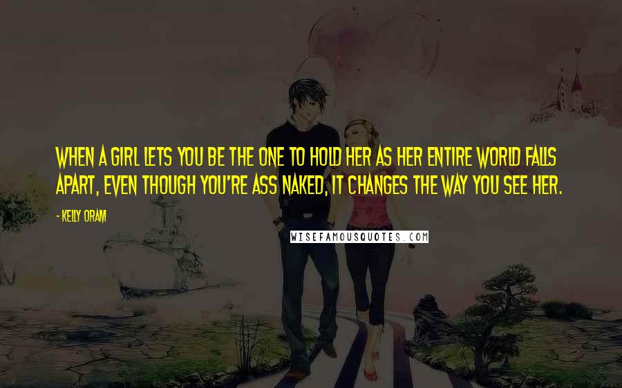 Kelly Oram Quotes: When a girl lets you be the one to hold her as her entire world falls apart, even though you're ass naked, it changes the way you see her.