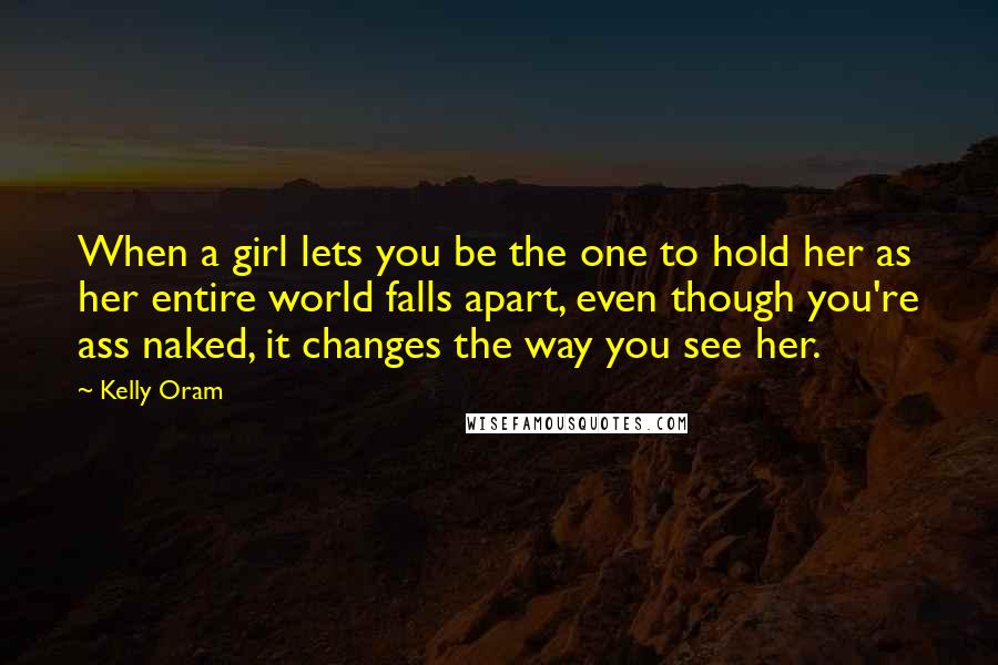 Kelly Oram Quotes: When a girl lets you be the one to hold her as her entire world falls apart, even though you're ass naked, it changes the way you see her.