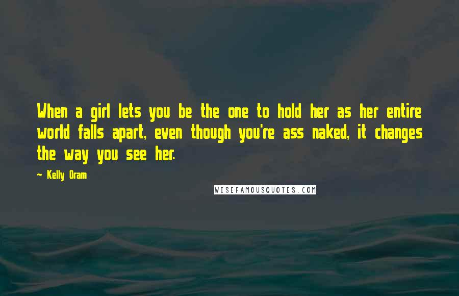 Kelly Oram Quotes: When a girl lets you be the one to hold her as her entire world falls apart, even though you're ass naked, it changes the way you see her.