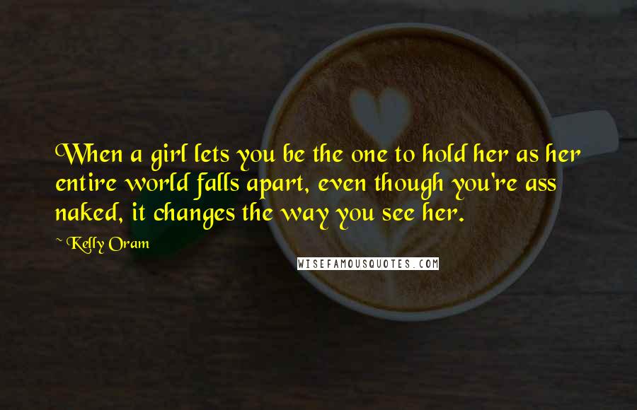 Kelly Oram Quotes: When a girl lets you be the one to hold her as her entire world falls apart, even though you're ass naked, it changes the way you see her.