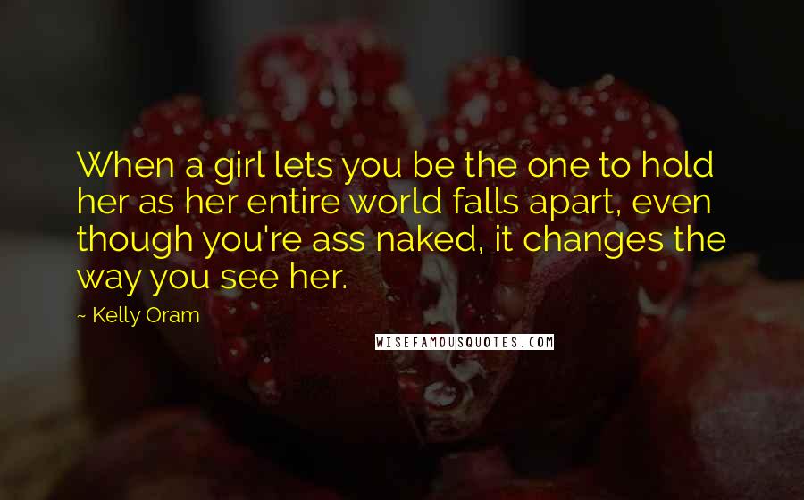 Kelly Oram Quotes: When a girl lets you be the one to hold her as her entire world falls apart, even though you're ass naked, it changes the way you see her.