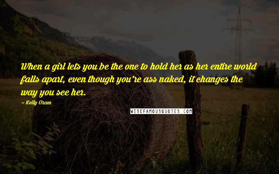 Kelly Oram Quotes: When a girl lets you be the one to hold her as her entire world falls apart, even though you're ass naked, it changes the way you see her.