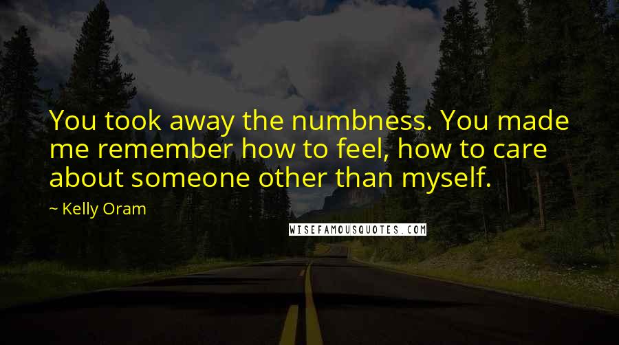 Kelly Oram Quotes: You took away the numbness. You made me remember how to feel, how to care about someone other than myself.