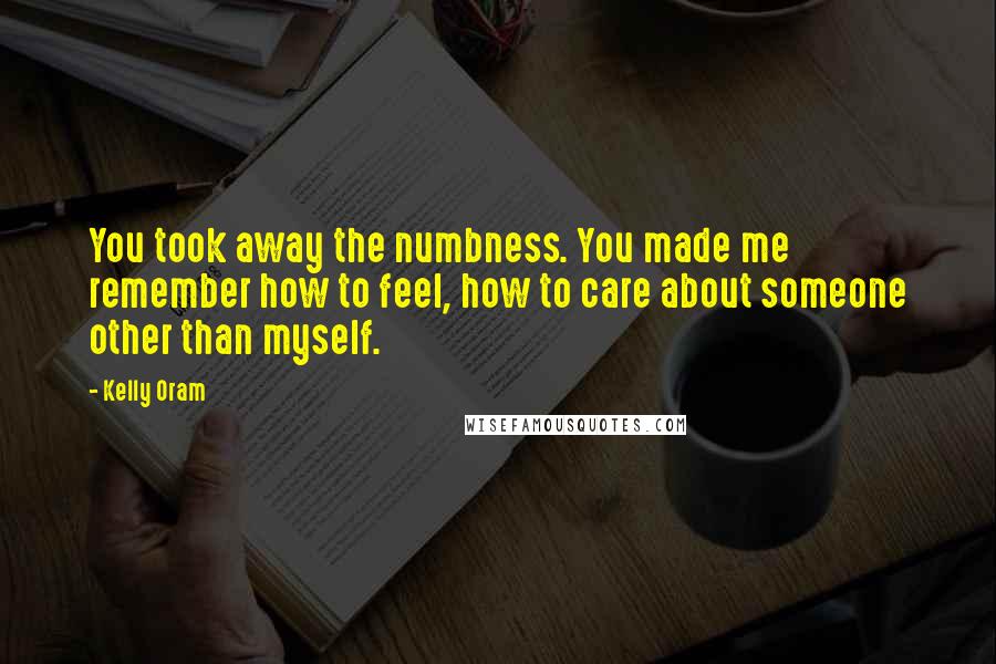 Kelly Oram Quotes: You took away the numbness. You made me remember how to feel, how to care about someone other than myself.