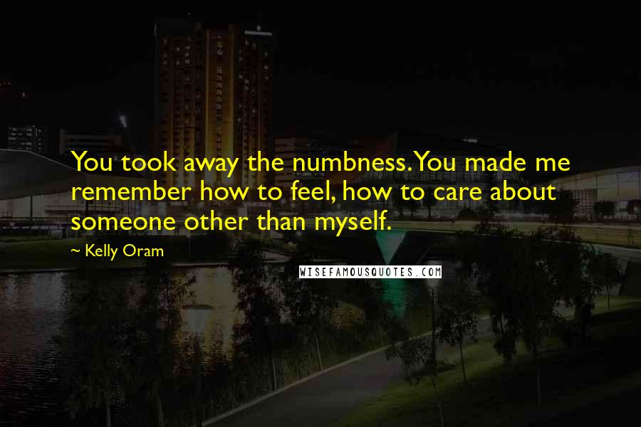 Kelly Oram Quotes: You took away the numbness. You made me remember how to feel, how to care about someone other than myself.
