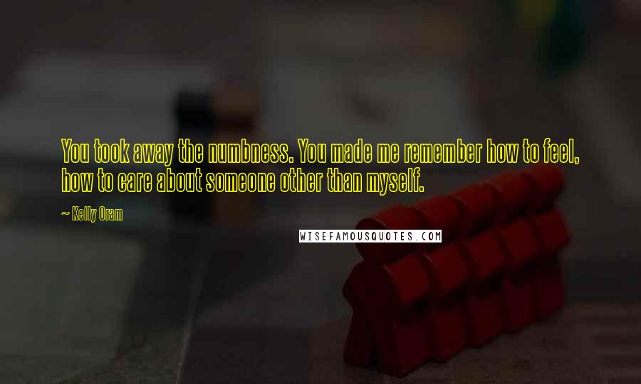 Kelly Oram Quotes: You took away the numbness. You made me remember how to feel, how to care about someone other than myself.