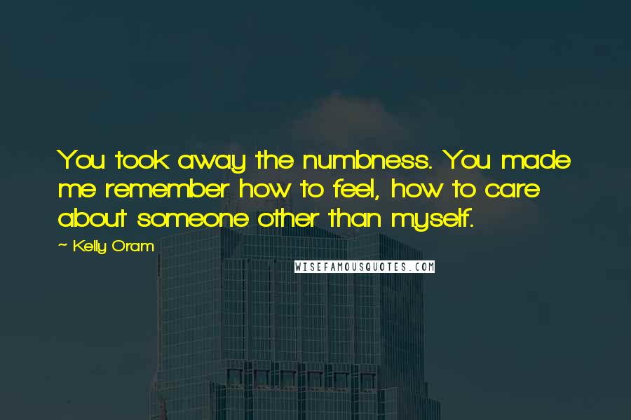 Kelly Oram Quotes: You took away the numbness. You made me remember how to feel, how to care about someone other than myself.