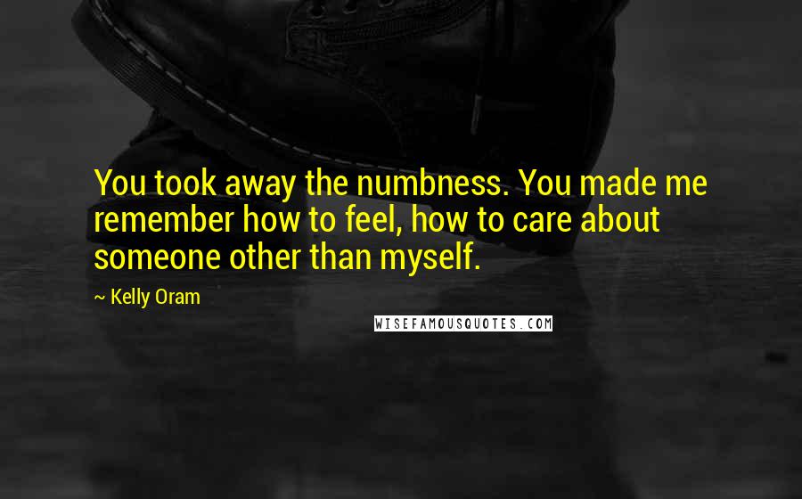 Kelly Oram Quotes: You took away the numbness. You made me remember how to feel, how to care about someone other than myself.