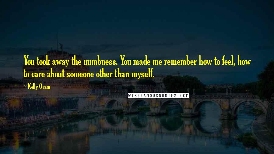 Kelly Oram Quotes: You took away the numbness. You made me remember how to feel, how to care about someone other than myself.