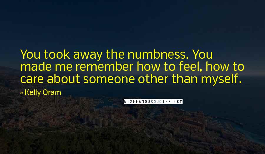 Kelly Oram Quotes: You took away the numbness. You made me remember how to feel, how to care about someone other than myself.