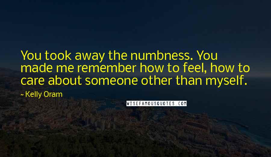 Kelly Oram Quotes: You took away the numbness. You made me remember how to feel, how to care about someone other than myself.