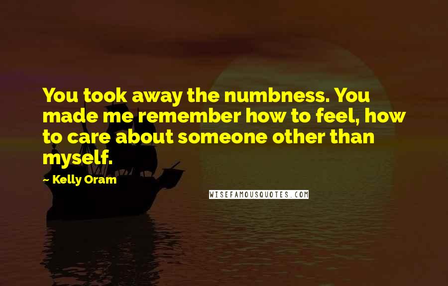 Kelly Oram Quotes: You took away the numbness. You made me remember how to feel, how to care about someone other than myself.