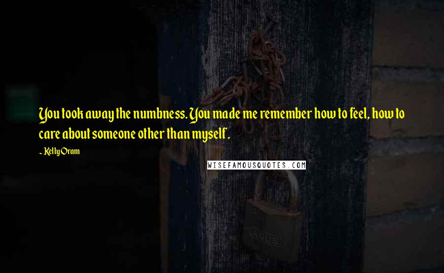 Kelly Oram Quotes: You took away the numbness. You made me remember how to feel, how to care about someone other than myself.