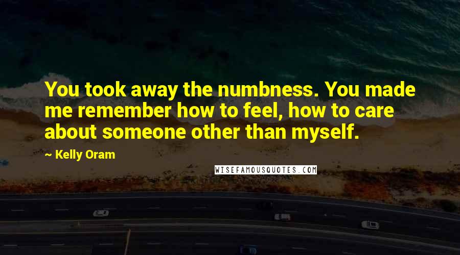 Kelly Oram Quotes: You took away the numbness. You made me remember how to feel, how to care about someone other than myself.