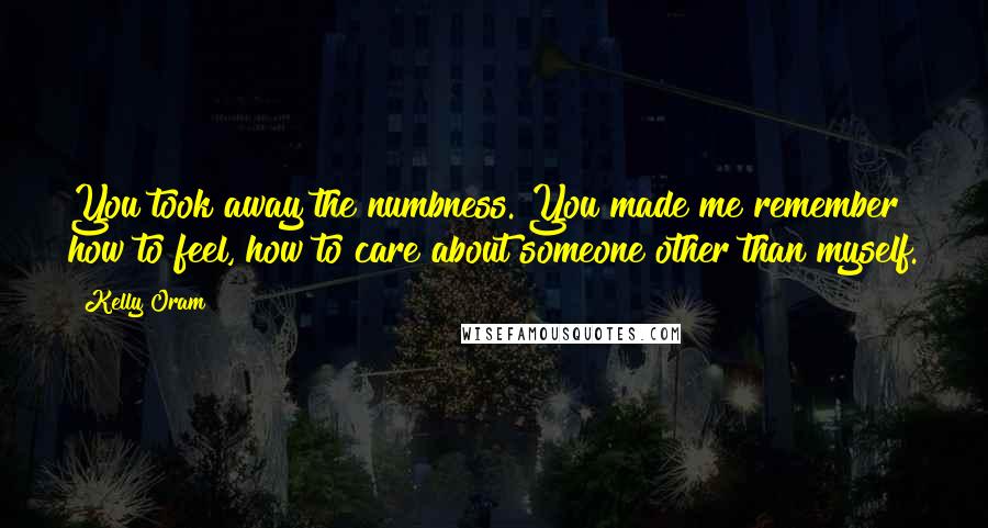 Kelly Oram Quotes: You took away the numbness. You made me remember how to feel, how to care about someone other than myself.