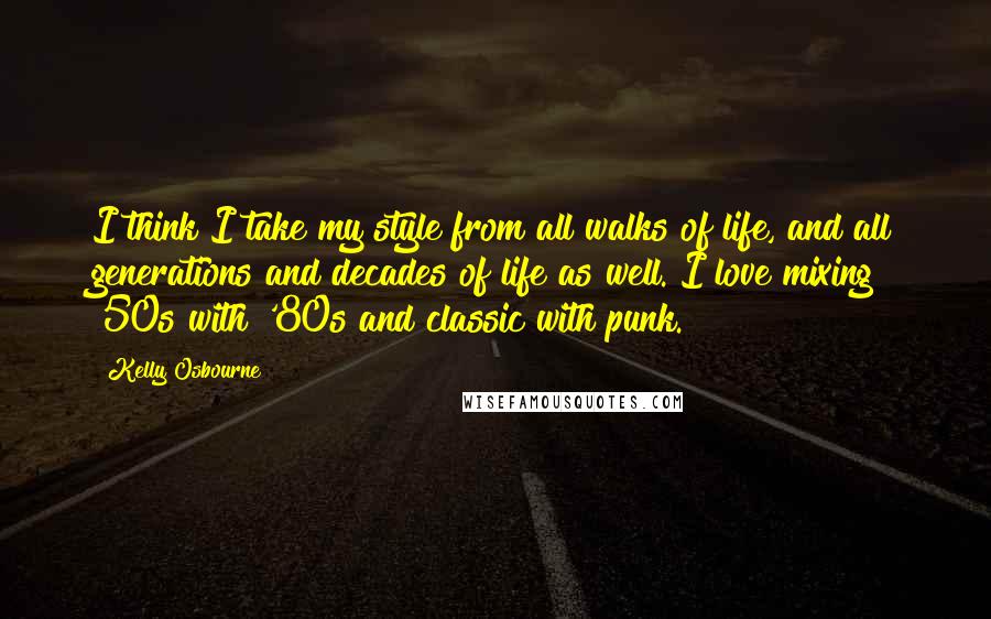 Kelly Osbourne Quotes: I think I take my style from all walks of life, and all generations and decades of life as well. I love mixing '50s with '80s and classic with punk.