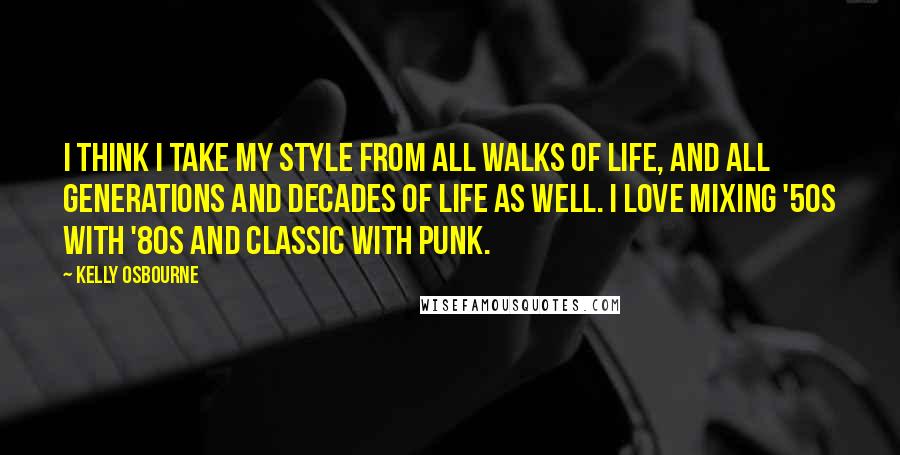 Kelly Osbourne Quotes: I think I take my style from all walks of life, and all generations and decades of life as well. I love mixing '50s with '80s and classic with punk.