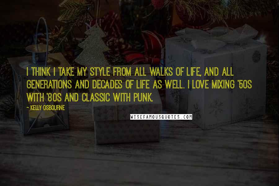 Kelly Osbourne Quotes: I think I take my style from all walks of life, and all generations and decades of life as well. I love mixing '50s with '80s and classic with punk.
