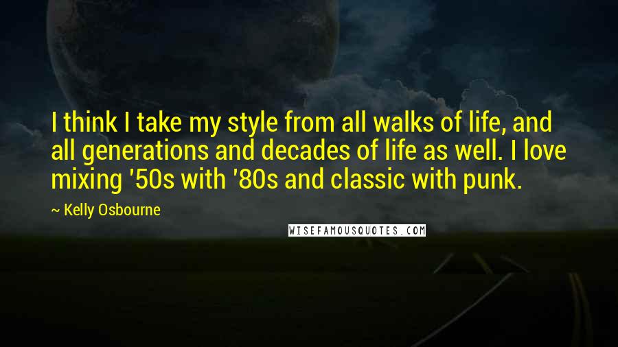 Kelly Osbourne Quotes: I think I take my style from all walks of life, and all generations and decades of life as well. I love mixing '50s with '80s and classic with punk.