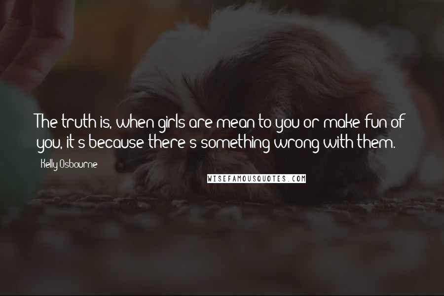 Kelly Osbourne Quotes: The truth is, when girls are mean to you or make fun of you, it's because there's something wrong with them.
