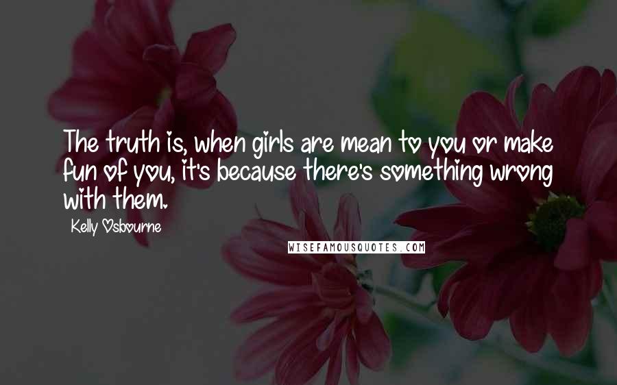 Kelly Osbourne Quotes: The truth is, when girls are mean to you or make fun of you, it's because there's something wrong with them.