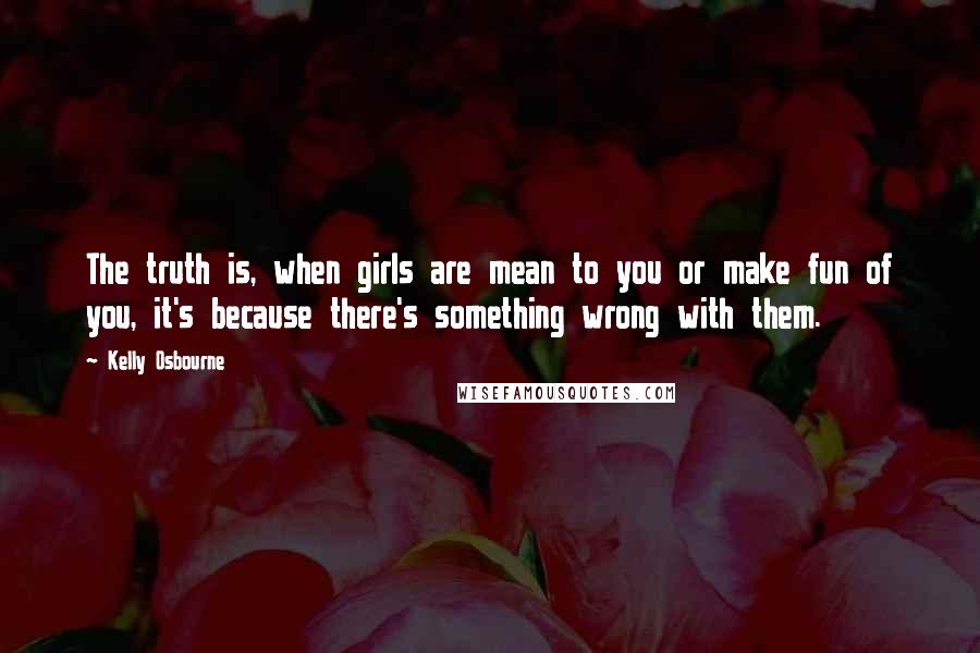 Kelly Osbourne Quotes: The truth is, when girls are mean to you or make fun of you, it's because there's something wrong with them.