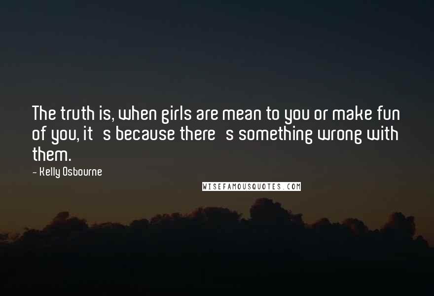 Kelly Osbourne Quotes: The truth is, when girls are mean to you or make fun of you, it's because there's something wrong with them.