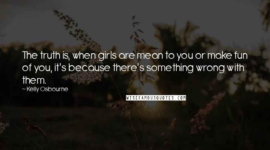 Kelly Osbourne Quotes: The truth is, when girls are mean to you or make fun of you, it's because there's something wrong with them.