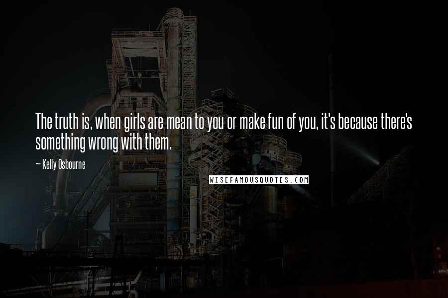 Kelly Osbourne Quotes: The truth is, when girls are mean to you or make fun of you, it's because there's something wrong with them.