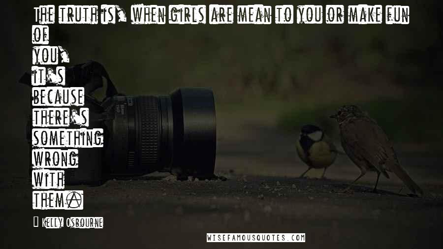 Kelly Osbourne Quotes: The truth is, when girls are mean to you or make fun of you, it's because there's something wrong with them.