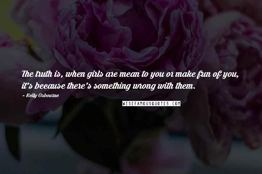 Kelly Osbourne Quotes: The truth is, when girls are mean to you or make fun of you, it's because there's something wrong with them.