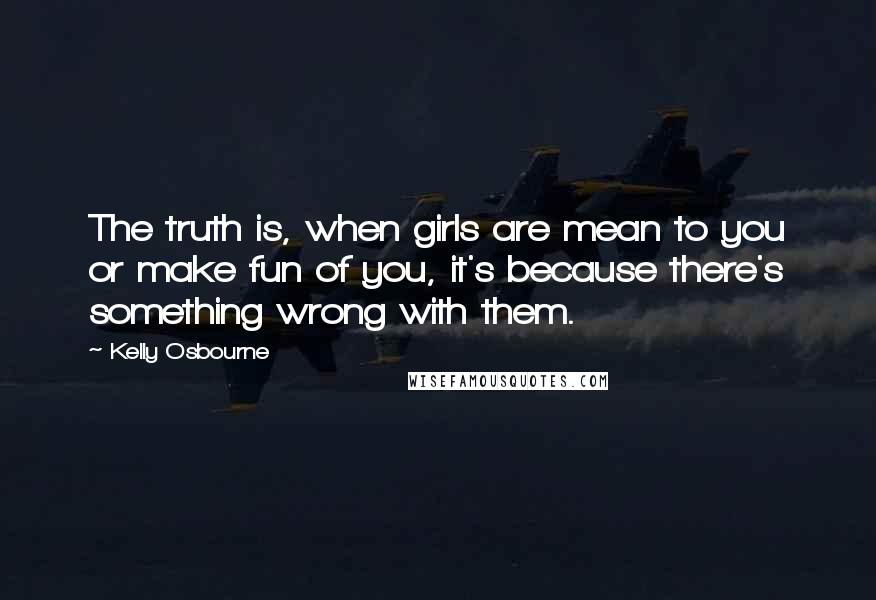 Kelly Osbourne Quotes: The truth is, when girls are mean to you or make fun of you, it's because there's something wrong with them.