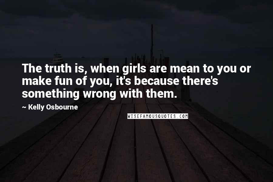 Kelly Osbourne Quotes: The truth is, when girls are mean to you or make fun of you, it's because there's something wrong with them.