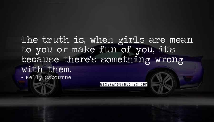 Kelly Osbourne Quotes: The truth is, when girls are mean to you or make fun of you, it's because there's something wrong with them.