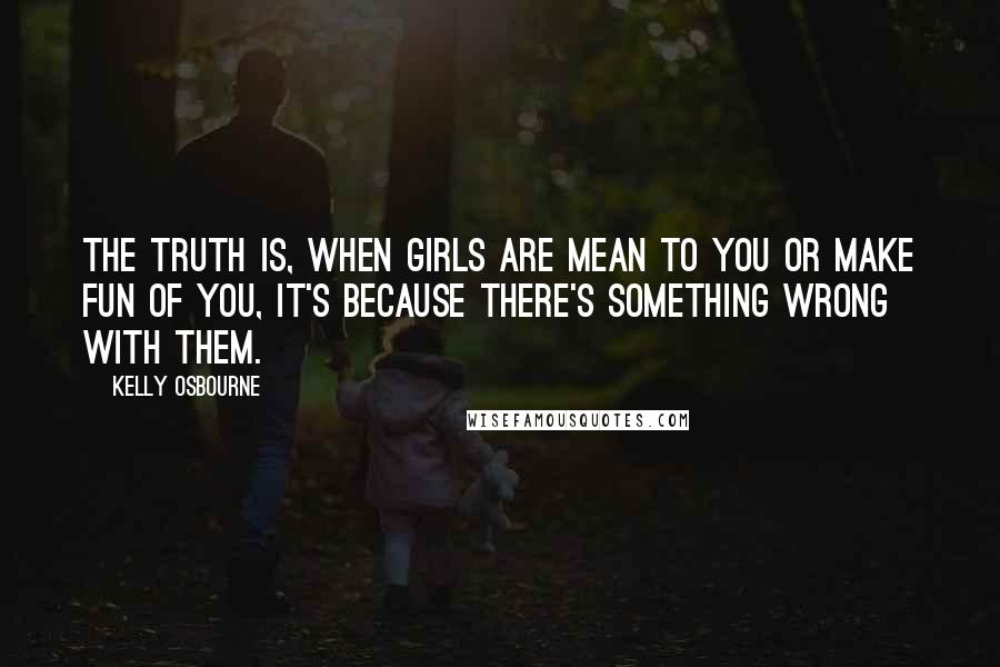 Kelly Osbourne Quotes: The truth is, when girls are mean to you or make fun of you, it's because there's something wrong with them.