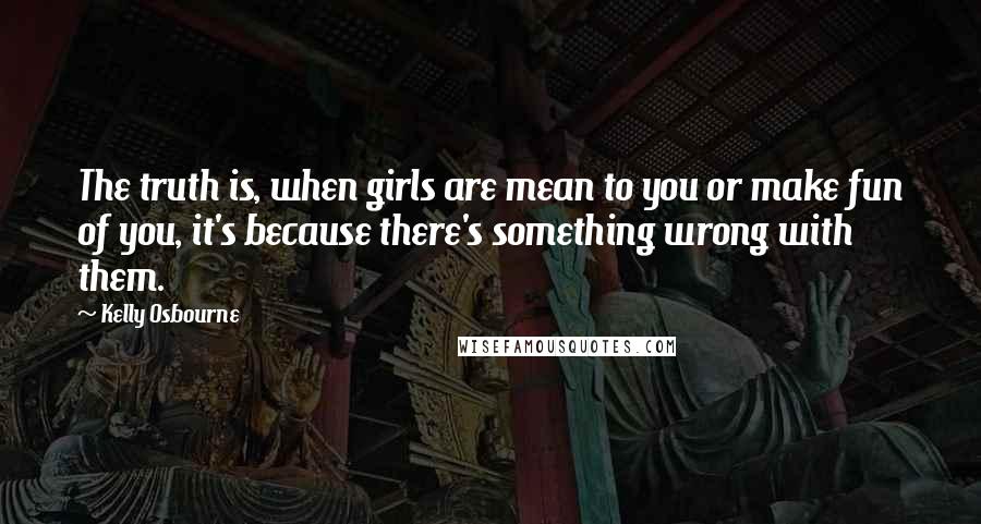 Kelly Osbourne Quotes: The truth is, when girls are mean to you or make fun of you, it's because there's something wrong with them.